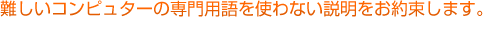 難しいコンピュータの専門用語を使わない説明をお約束します。