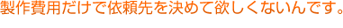 製作費用だけで依頼先を決めて欲しくないんです